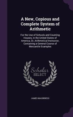 A New, Copious and Complete System of Arithmetic: For the Use of Schools and Counting Houses, in the United States of America, Or, Arithmetical Instructor, Containing a General Course of Mercantile Examples