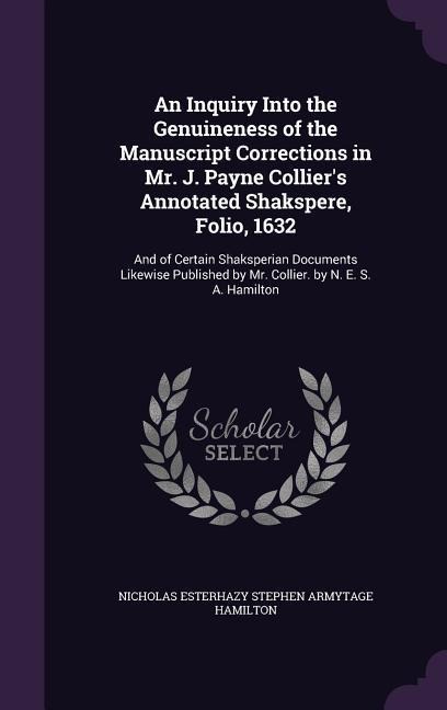 An Inquiry Into the Genuineness of the Manuscript Corrections in Mr. J. Payne Colliers Annotated Shakspere, Folio, 1632: And of Certain Shaksperian Documents Likewise Published by Mr. Collier. by N. E. S. A. Hamilton