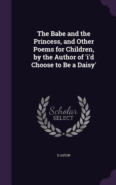 The Babe and the Princess, and Other Poems for Children, by the Author of 'i'd Choose to Be a Daisy'