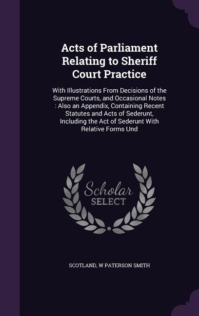Acts of Parliament Relating to Sheriff Court Practice: With Illustrations From Decisions of the Supreme Courts, and Occasional Notes: Also an Appendix, Containing Recent Statutes and Acts of Sederunt, Including the Act of Sederunt With Relative Forms Und