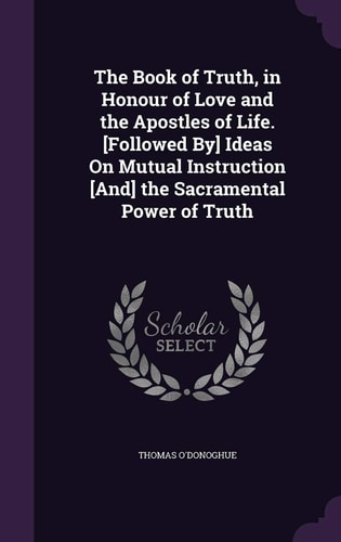 The Book of Truth, in Honour of Love and the Apostles of Life. [Followed By] Ideas On Mutual Instruction [And] the Sacramental Power of Truth