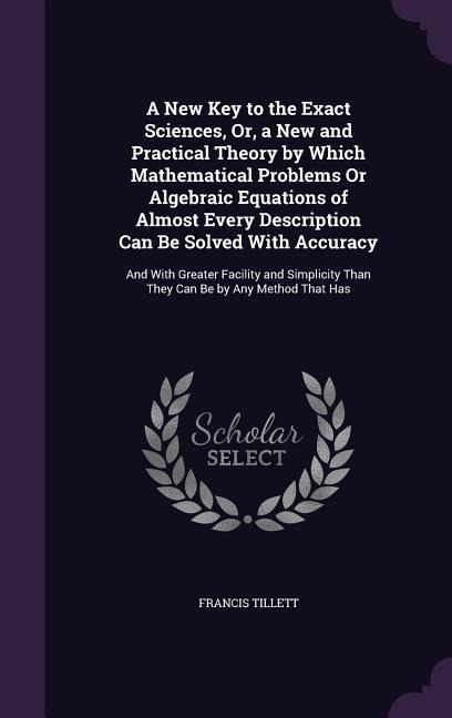 A New Key to the Exact Sciences, Or, a New and Practical Theory by Which Mathematical Problems Or Algebraic Equations of Almost Every Description Can Be Solved With Accuracy: And With Greater Facility and Simplicity Than They Can Be by Any Method That Has