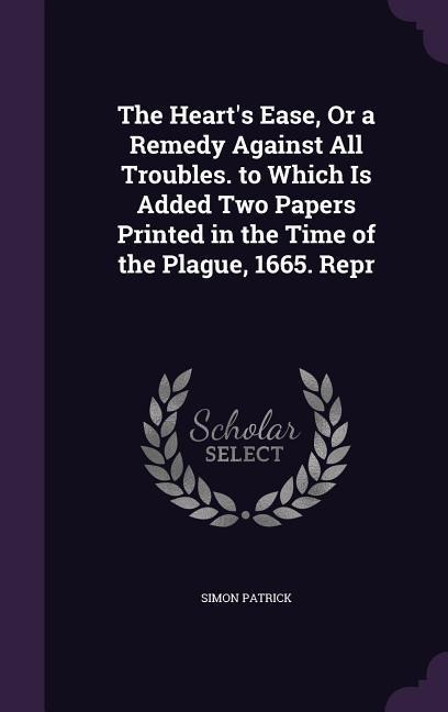 The Hearts Ease, Or a Remedy Against All Troubles. to Which Is Added Two Papers Printed in the Time of the Plague, 1665. Repr