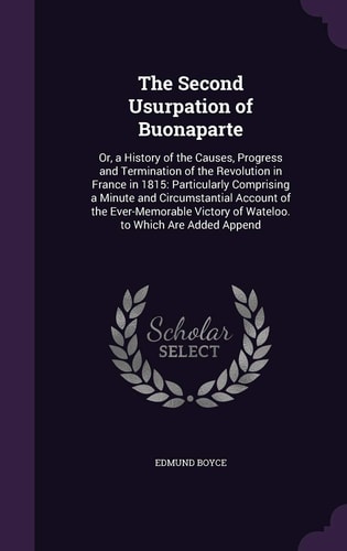 The Second Usurpation of Buonaparte Or, a History of the Causes, Progress and Termination of the Revolution in France in 1815: Particularly Comprising a Minute and Circumstantial Account of the Ever-Memorable Victory of Wateloo. to Which Are Added Append