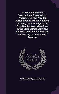 Moral and Religious Instructions, Intended for Apprentices, and Also for Parish Poor. to Which Is Added, Dr. Synge's Knowledge of the Christian Religion Made Easy to the Meanest Capacity, and an Abstract of the Excuses for Neglecting the Sacrament Answere