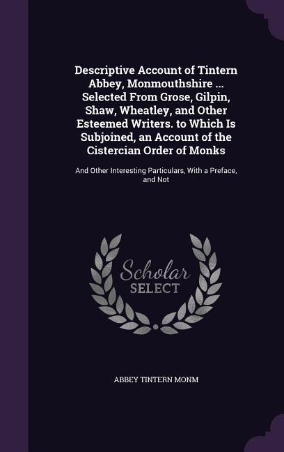 Descriptive Account of Tintern Abbey, Monmouthshire ... Selected From Grose, Gilpin, Shaw, Wheatley, and Other Esteemed Writers. to Which Is Subjoined, an Account of the Cistercian Order of Monks: And Other Interesting Particulars, With a Preface, and Not