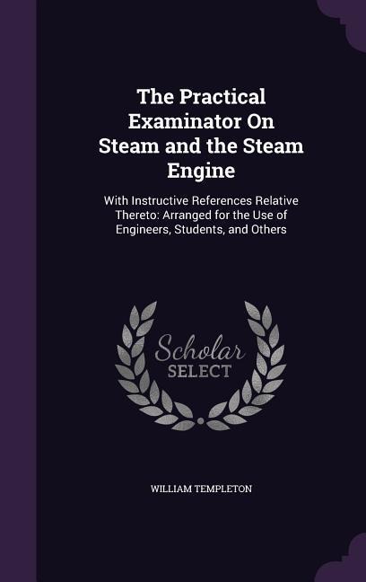 The Practical Examinator On Steam and the Steam Engine: With Instructive References Relative Thereto: Arranged for the Use of Engineers, Students, and
