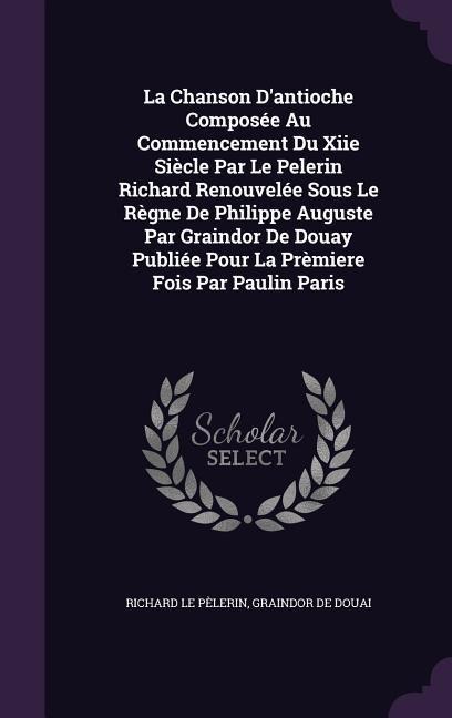 La Chanson D'antioche Composée Au Commencement Du Xiie Siècle Par Le Pelerin Richard Renouvelée Sous Le Règne De Philippe Auguste Par Graindor De Doua