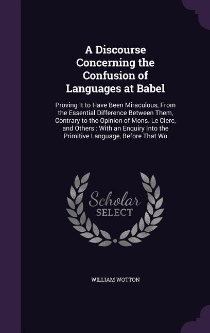 A Discourse Concerning the Confusion of Languages at Babel: Proving It to Have Been Miraculous, From the Essential Difference Between Them, Contrary to the Opinion of Mons. Le Clerc, and Others: With an Enquiry Into the Primitive Language, Before That Wo