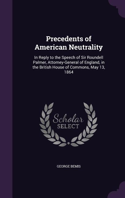 Precedents of American Neutrality: In Reply to the Speech of Sir Roundell Palmer, Attorney-General of England, in the British House of Commons, May 13, 1864