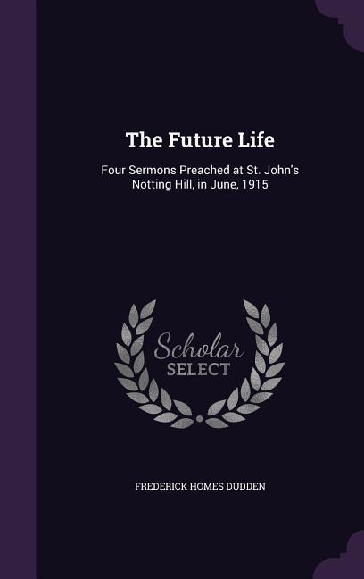 The Future Life: Four Sermons Preached at St. Johns Notting Hill, in June, 1915