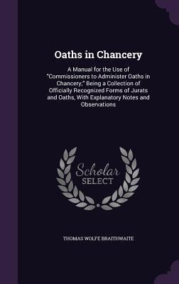 Oaths in Chancery: A Manual for the Use of "Commissioners to Administer Oaths in Chancery;" Being a Collection of Officially Recognized Forms of Jurats and Oaths, With Explanatory Notes and Observations