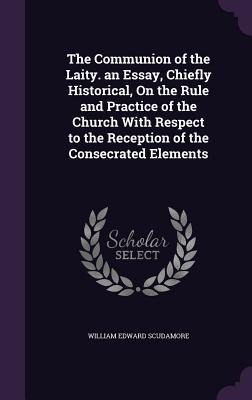 The Communion of the Laity. an Essay, Chiefly Historical, On the Rule and Practice of the Church With Respect to the Reception of the Consecrated Elements