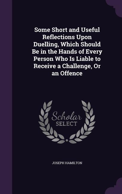 Some Short and Useful Reflections Upon Duelling, Which Should Be in the Hands of Every Person Who Is Liable to Receive a Challenge, Or an Offence