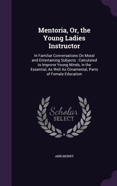 Mentoria, Or, the Young Ladies Instructor: In Familiar Conversations On Moral and Entertaining Subjects: Calculated to Improve Young Minds, in the Essential, As Well As Ornamental, Parts of Female Education