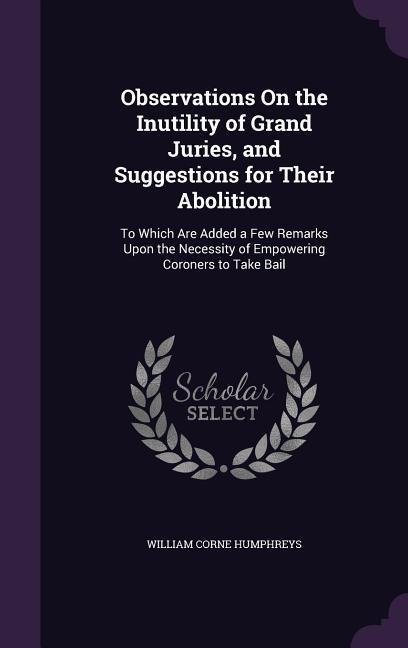 Observations On the Inutility of Grand Juries, and Suggestions for Their Abolition: To Which Are Added a Few Remarks Upon the Necessity of Empowering Coroners to Take Bail