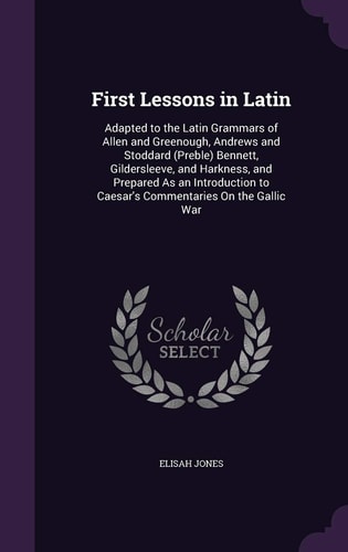 First Lessons in Latin Adapted to the Latin Grammars of Allen and Greenough, Andrews and Stoddard (Preble) Bennett, Gildersleeve, and Harkness, and Prepared As an Introduction to Caesar's Commentaries On the Gallic War