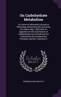 On Carbohydrate Metabolism: (A Course of Advanced Lectures in Physiology Delivered at the University of London, May, 1905) With an Appendix On the Assimilation of Carbohydrate Into Proteid and Fat Followed by the Fundamental Principles and the Treatment O