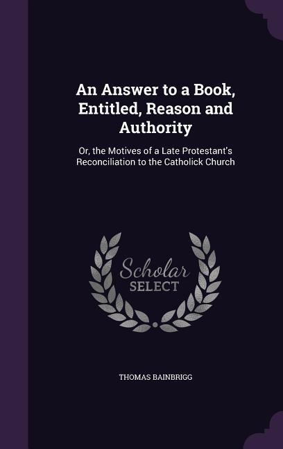An Answer to a Book, Entitled, Reason and Authority: Or, the Motives of a Late Protestant's Reconciliation to the Catholick Church