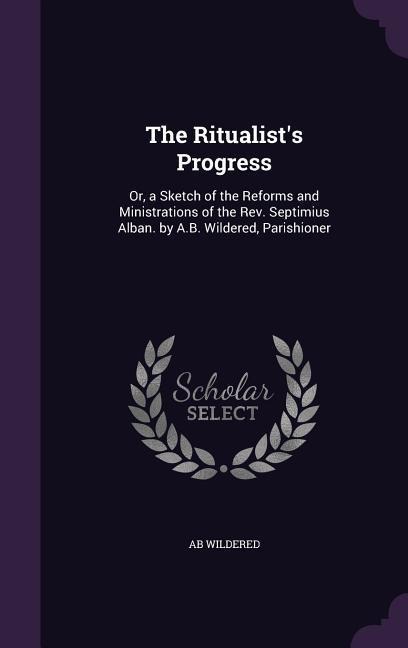 The Ritualist's Progress: Or, a Sketch of the Reforms and Ministrations of the Rev. Septimius Alban. by A.B. Wildered, Parishioner
