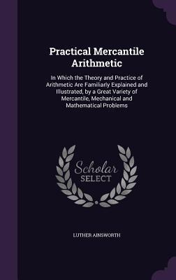 Practical Mercantile Arithmetic: In Which the Theory and Practice of Arithmetic Are Familiarly Explained and Illustrated, by a Great Variety of Mercantile, Mechanical and Mathematical Problems