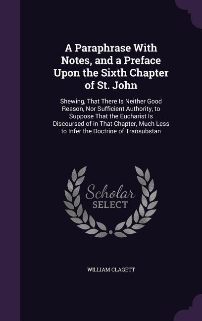 A Paraphrase With Notes, and a Preface Upon the Sixth Chapter of St. John: Shewing, That There Is Neither Good Reason, Nor Sufficient Authority, to Suppose That the Eucharist Is Discoursed of in That Chapter, Much Less to Infer the Doctrine of Transubstan