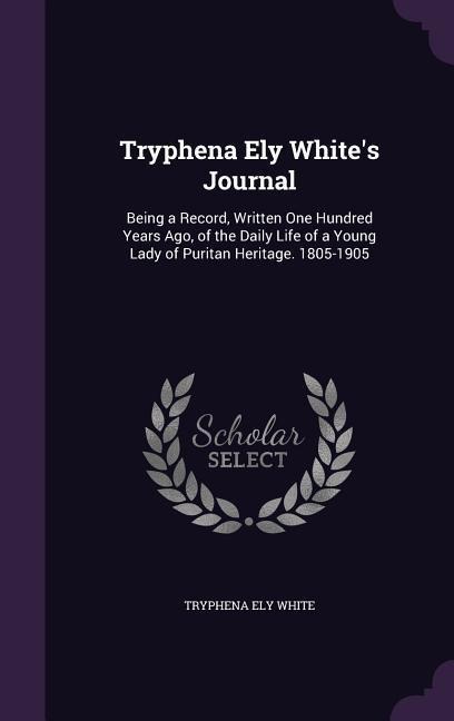 Tryphena Ely Whites Journal: Being a Record, Written One Hundred Years Ago, of the Daily Life of a Young Lady of Puritan Heritage. 1805-1905
