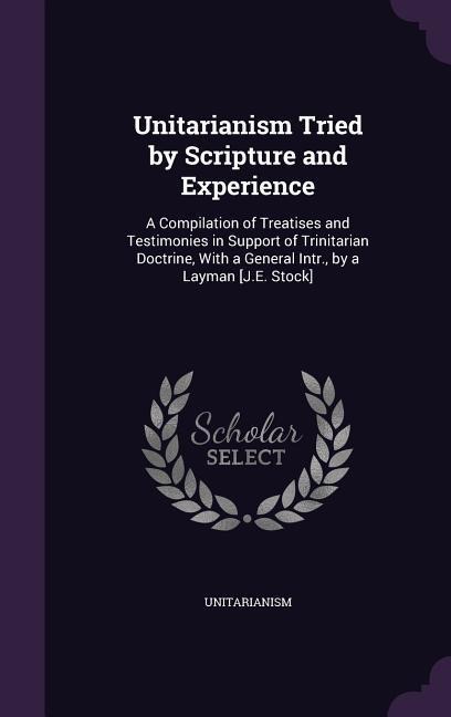 Unitarianism Tried by Scripture and Experience: A Compilation of Treatises and Testimonies in Support of Trinitarian Doctrine, With a General Intr., by a Layman [J.E. Stock]