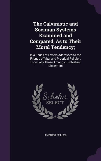 The Calvinistic and Socinian Systems Examined and Compared, As to Their Moral Tendency;: In a Series of Letters Addressed to the Friends of Vital and
