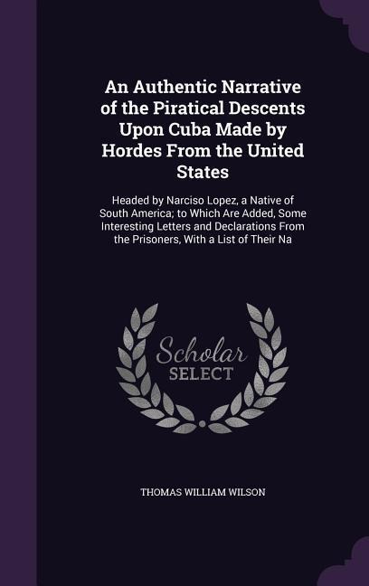 An Authentic Narrative of the Piratical Descents Upon Cuba Made by Hordes From the United States: Headed by Narciso Lopez, a Native of South America; to Which Are Added, Some Interesting Letters and Declarations From the Prisoners, With a List of Their Na