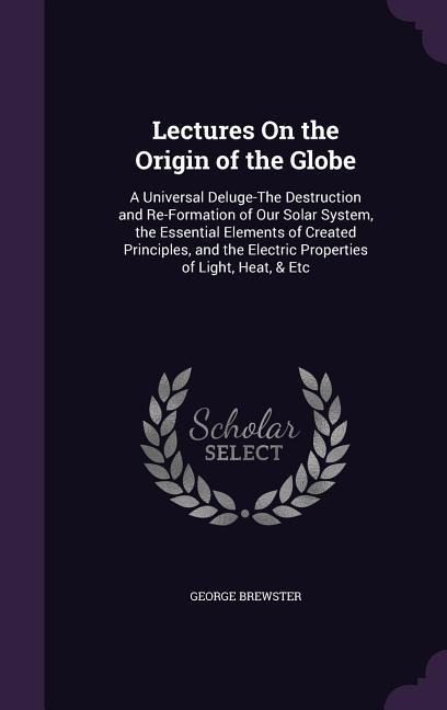 Lectures On the Origin of the Globe: A Universal Deluge-The Destruction and Re-Formation of Our Solar System, the Essential Elements of Created Principles, and the Electric Properties of Light, Heat, & Etc