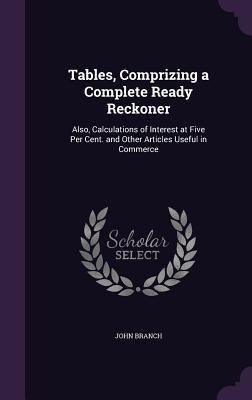 Tables, Comprizing a Complete Ready Reckoner: Also, Calculations of Interest at Five Per Cent. and Other Articles Useful in Commerce