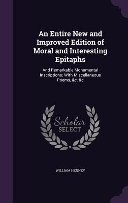 An Entire New and Improved Edition of Moral and Interesting Epitaphs: And Remarkable Monumental Inscriptions; With Miscellaneous Poems, &c. &c