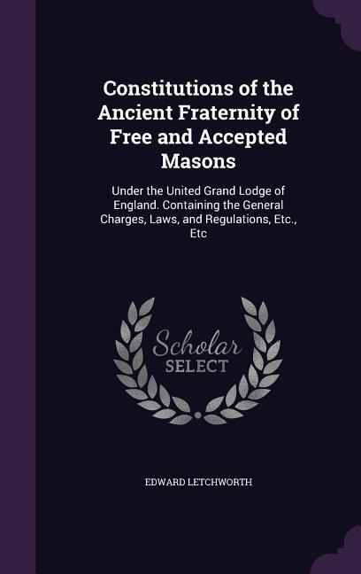 Constitutions of the Ancient Fraternity of Free and Accepted Masons: Under the United Grand Lodge of England. Containing the General Charges, Laws, and Regulations, Etc., Etc