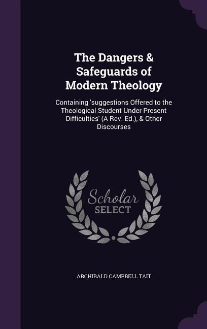 The Dangers & Safeguards of Modern Theology: Containing 'suggestions Offered to the Theological Student Under Present Difficulties' (A Rev. Ed.), & Other Discourses