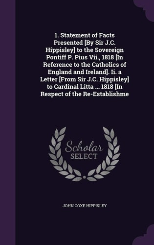 1. Statement of Facts Presented [By Sir J.C. Hippisley] to the Sovereign Pontiff P. Pius Vii., 1818 [In Reference to the Catholics of England and Ireland]. Ii. a Letter [From Sir J.C. Hippisley] to Cardinal Litta ... 1818 [In Respect of the Re-Establishme
