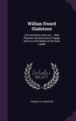 Willian Eward Gladstone: Life and Public Services ... With Pleasant Recollections of Happy Service in the Ranks of the Great Leader