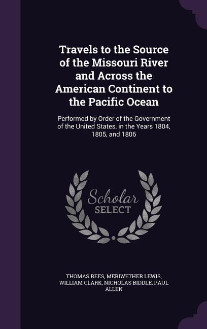 Travels to the Source of the Missouri River and Across the American Continent to the Pacific Ocean: Performed by Order of the Government of the United States, in the Years 1804, 1805, and 1806