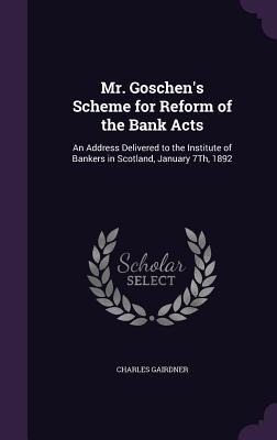 Mr. Goschen's Scheme for Reform of the Bank Acts: An Address Delivered to the Institute of Bankers in Scotland, January 7Th, 1892