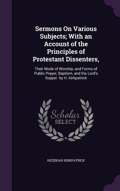 Sermons On Various Subjects; With an Account of the Principles of Protestant Dissenters,: Their Mode of Worship, and Forms of Public Prayer, Baptism, and the Lord's Supper. by H. Kirkpatrick