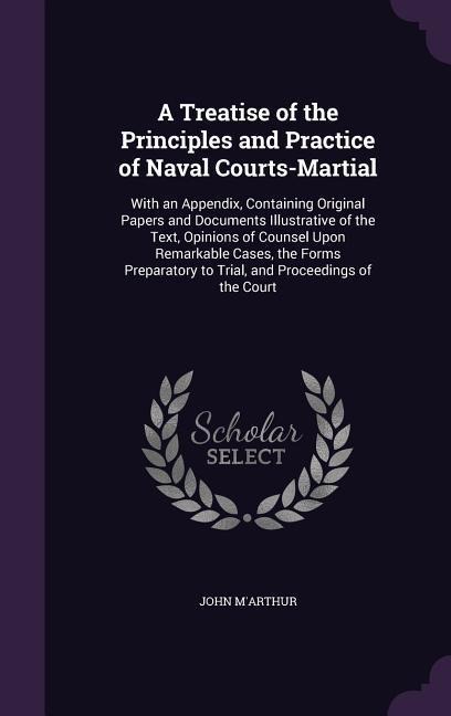 A Treatise of the Principles and Practice of Naval Courts-Martial: With an Appendix, Containing Original Papers and Documents Illustrative of the Text, Opinions of Counsel Upon Remarkable Cases, the Forms Preparatory to Trial, and Proceedings of the Court