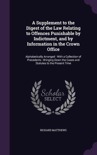 A Supplement to the Digest of the Law Relating to Offences Punishable by Indictment, and by Information in the Crown Office: Alphabetically Arranged: With a Collection of Precedents: Bringing Down the Cases and Statutes to the Present Time