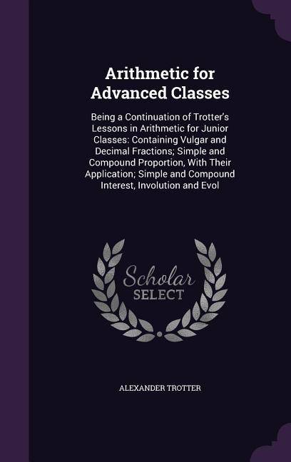 Arithmetic for Advanced Classes: Being a Continuation of Trotter's Lessons in Arithmetic for Junior Classes: Containing Vulgar and Decimal Fractions; Simple and Compound Proportion, With Their Application; Simple and Compound Interest, Involution and Evol