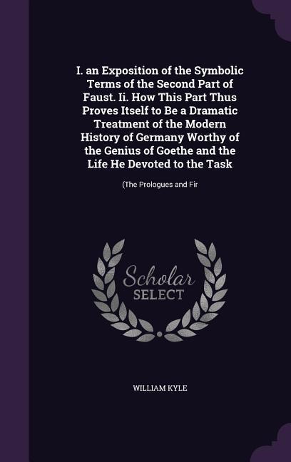 I. an Exposition of the Symbolic Terms of the Second Part of Faust. Ii. How This Part Thus Proves Itself to Be a Dramatic Treatment of the Modern History of Germany Worthy of the Genius of Goethe and the Life He Devoted to the Task: (The Prologues and Fir
