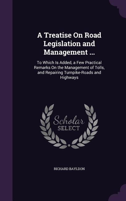 A Treatise On Road Legislation and Management ...: To Which Is Added, a Few Practical Remarks On the Management of Tolls, and Repairing Turnpike-Roads and Highways
