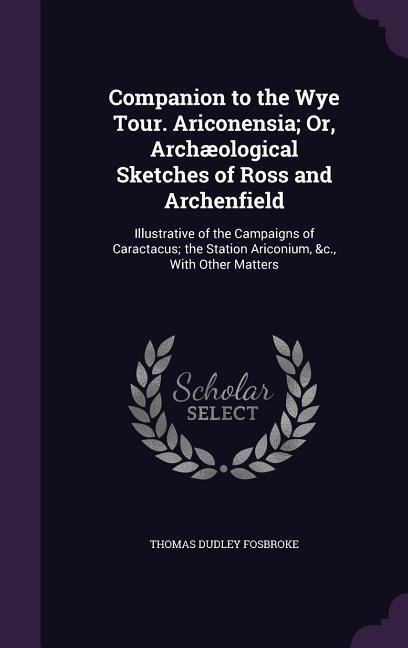 Companion to the Wye Tour. Ariconensia; Or, Archæological Sketches of Ross and Archenfield: Illustrative of the Campaigns of Caractacus; the Station Ariconium, &c., With Other Matters