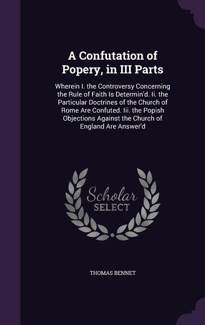 A Confutation of Popery, in III Parts: Wherein I. the Controversy Concerning the Rule of Faith Is Determin'd. Ii. the Particular Doctrines of the Church of Rome Are Confuted. Iii. the Popish Objections Against the Church of England Are Answer'd