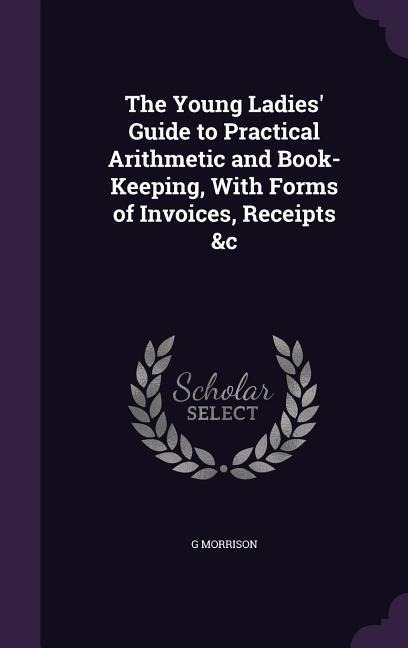 The Young Ladies' Guide to Practical Arithmetic and Book-Keeping, With Forms of Invoices, Receipts &c
