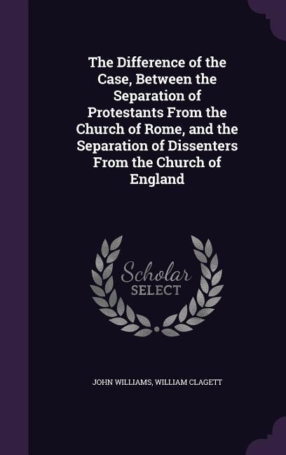 The Difference of the Case, Between the Separation of Protestants From the Church of Rome, and the Separation of Dissenters From the Church of England