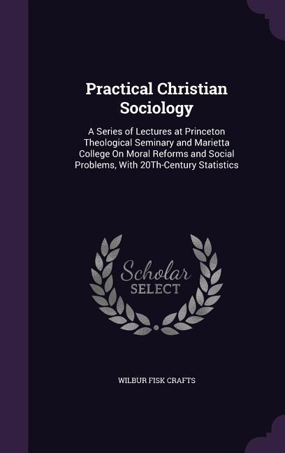 Practical Christian Sociology: A Series of Lectures at Princeton Theological Seminary and Marietta College On Moral Reforms and Social Problems, With 20Th-Century Statistics